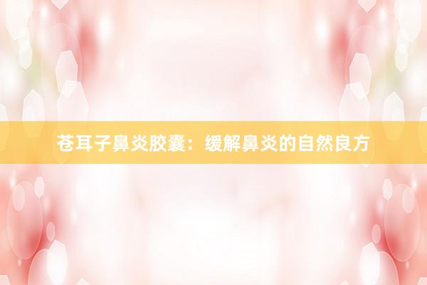 苍耳子鼻炎胶囊:缓解鼻炎的自然良方